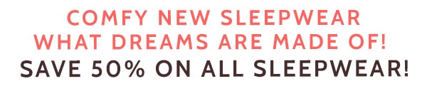 Comfy New Sleepwear What Dreams are made of! Save 50% on All Sleepwear